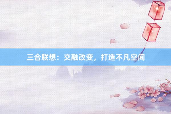 三合联想：交融改变，打造不凡空间